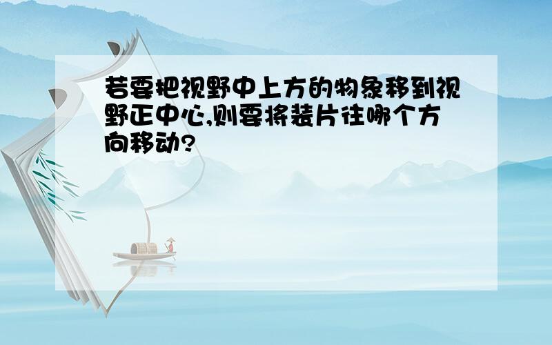 若要把视野中上方的物象移到视野正中心,则要将装片往哪个方向移动?