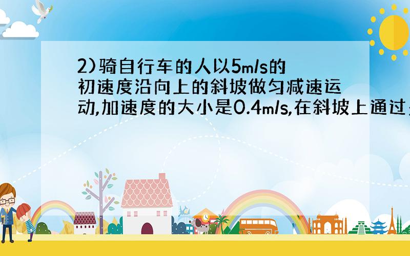 2)骑自行车的人以5m/s的初速度沿向上的斜坡做匀减速运动,加速度的大小是0.4m/s,在斜坡上通过多长的距离?