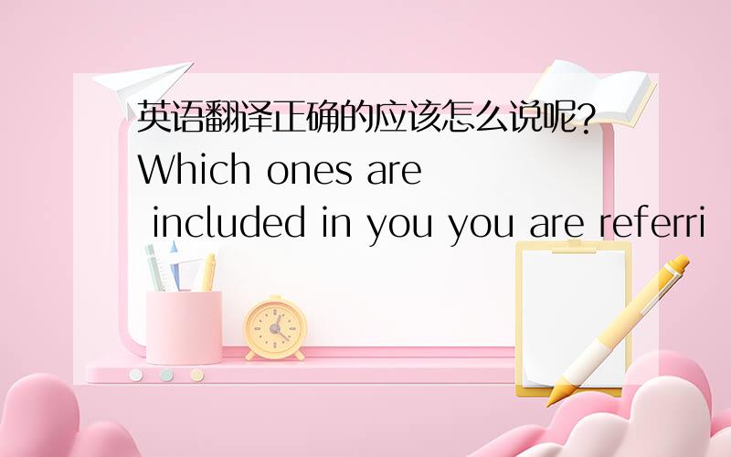 英语翻译正确的应该怎么说呢?Which ones are included in you you are referri