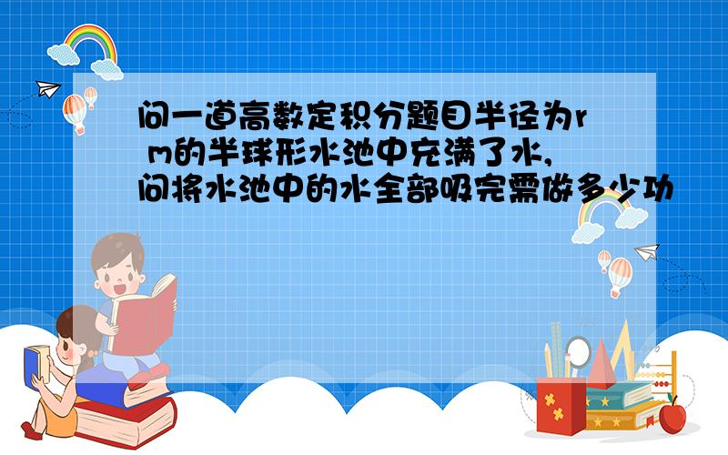 问一道高数定积分题目半径为r m的半球形水池中充满了水,问将水池中的水全部吸完需做多少功