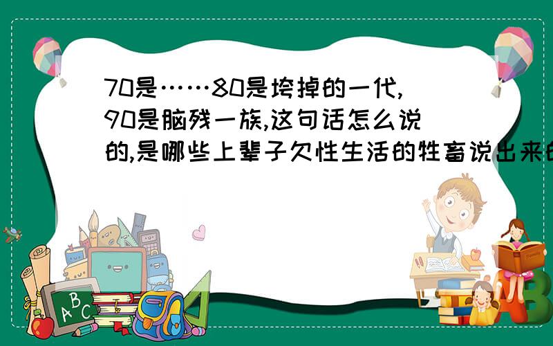 70是……80是垮掉的一代,90是脑残一族,这句话怎么说的,是哪些上辈子欠性生活的牲畜说出来的