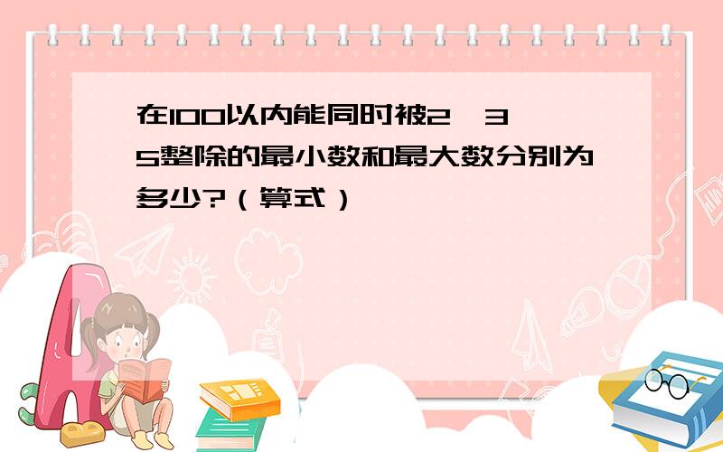 在100以内能同时被2、3、5整除的最小数和最大数分别为多少?（算式）