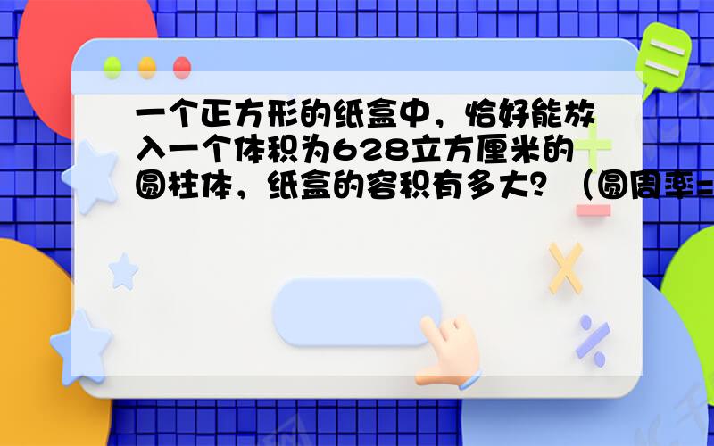 一个正方形的纸盒中，恰好能放入一个体积为628立方厘米的圆柱体，纸盒的容积有多大？（圆周率=3.14）．