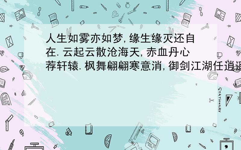 人生如雾亦如梦,缘生缘灭还自在.云起云散沧海天,赤血丹心荐轩辕.枫舞翩翩寒意消,御剑江湖任逍遥.醉里歌狂随君笑,剑中无招