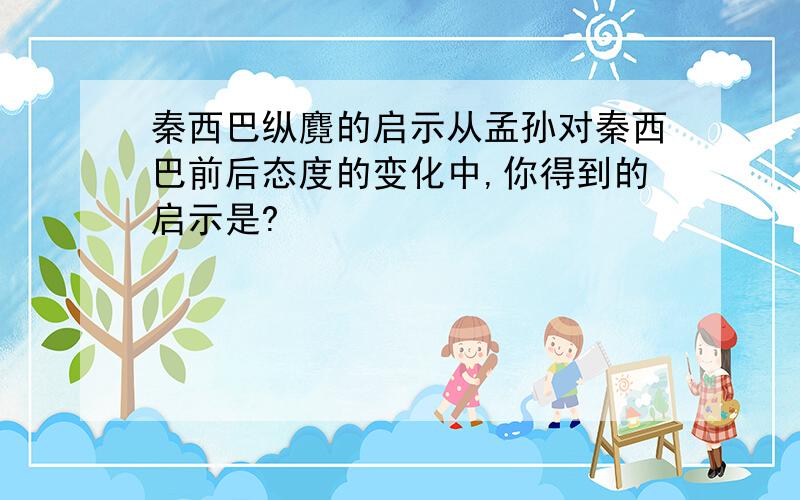 秦西巴纵麑的启示从孟孙对秦西巴前后态度的变化中,你得到的启示是?