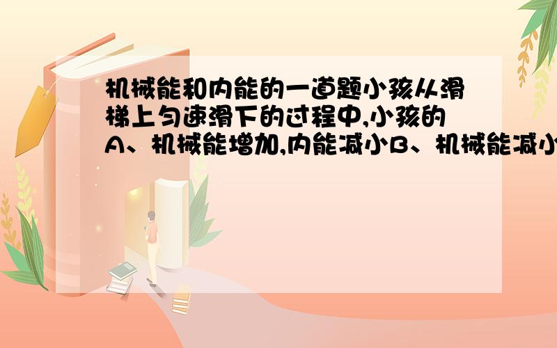 机械能和内能的一道题小孩从滑梯上匀速滑下的过程中,小孩的A、机械能增加,内能减小B、机械能减小,内能增大C、机械能不变,