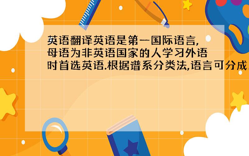 英语翻译英语是第一国际语言,母语为非英语国家的人学习外语时首选英语.根据谱系分类法,语言可分成八大语系,即汉藏语系,印欧