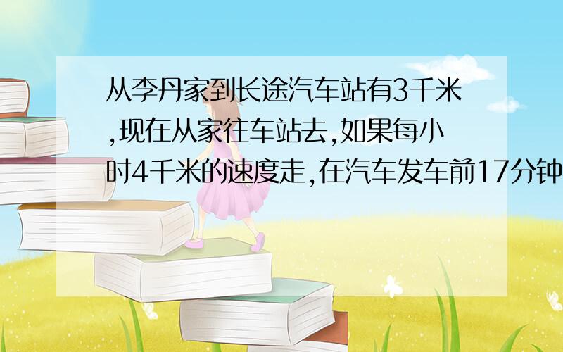 从李丹家到长途汽车站有3千米,现在从家往车站去,如果每小时4千米的速度走,在汽车发车前17分钟到达车站