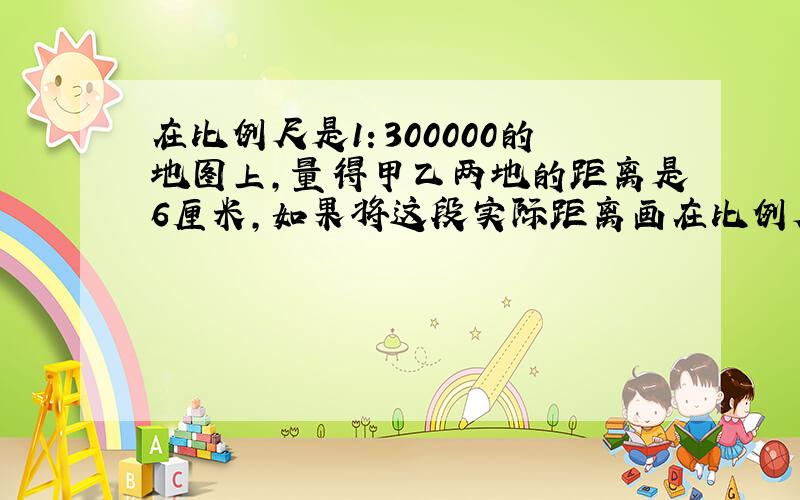 在比例尺是1：300000的地图上,量得甲乙两地的距离是6厘米,如果将这段实际距离画在比例尺是1：2000000的地图上