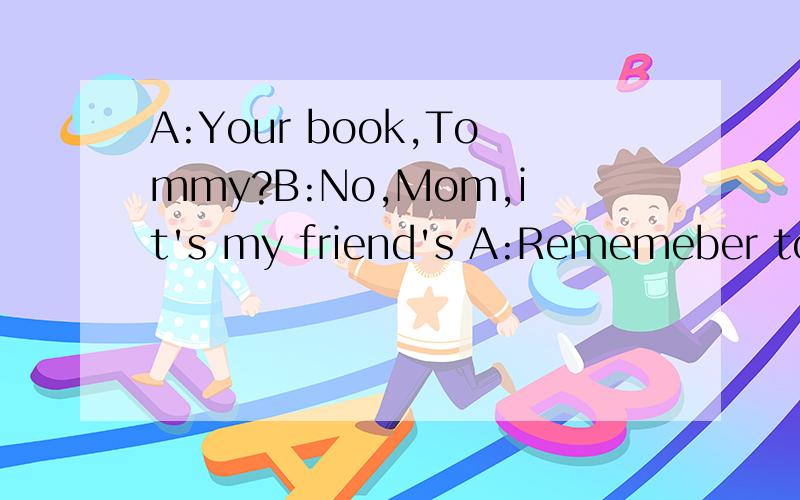 A:Your book,Tommy?B:No,Mom,it's my friend's A:Rememeber to r