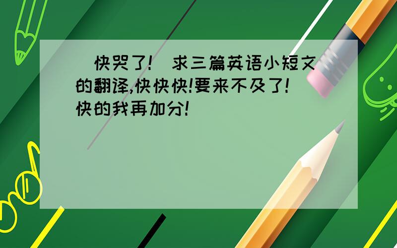 （快哭了!）求三篇英语小短文的翻译,快快快!要来不及了!快的我再加分!