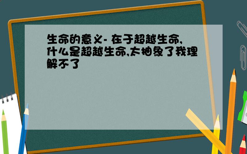 生命的意义- 在于超越生命,什么是超越生命,太抽象了我理解不了