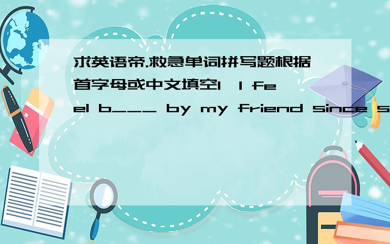 求英语帝.救急单词拼写题根据首字母或中文填空1,I feel b___ by my friend since she o