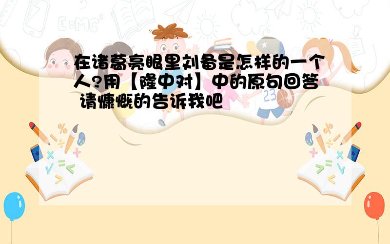 在诸葛亮眼里刘备是怎样的一个人?用【隆中对】中的原句回答 请慷慨的告诉我吧