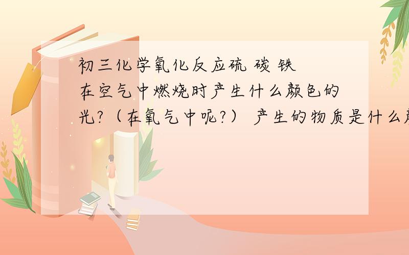 初三化学氧化反应硫 碳 铁 在空气中燃烧时产生什么颜色的光?（在氧气中呢?） 产生的物质是什么颜色的 什么?