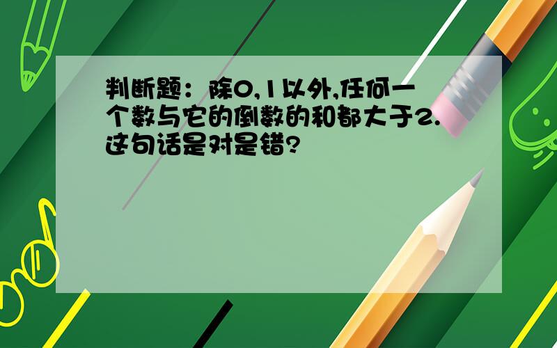 判断题：除0,1以外,任何一个数与它的倒数的和都大于2.这句话是对是错?