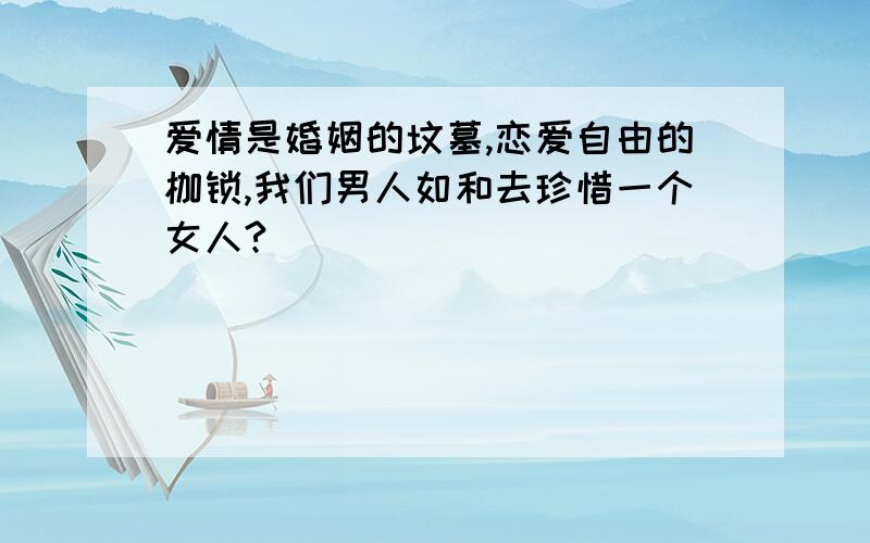 爱情是婚姻的坟墓,恋爱自由的枷锁,我们男人如和去珍惜一个女人?