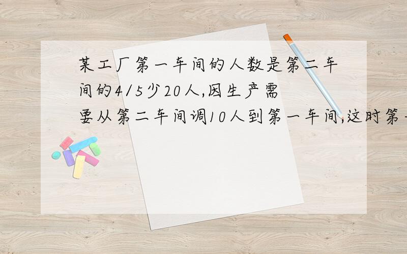 某工厂第一车间的人数是第二车间的4/5少20人,因生产需要从第二车间调10人到第一车间,这时第一车间人数是