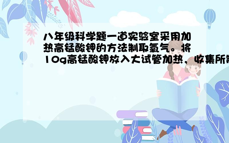 八年级科学题一道实验室采用加热高锰酸钾的方法制取氧气。将10g高锰酸钾放入大试管加热，收集所制氧气后，停止加热，让试管冷