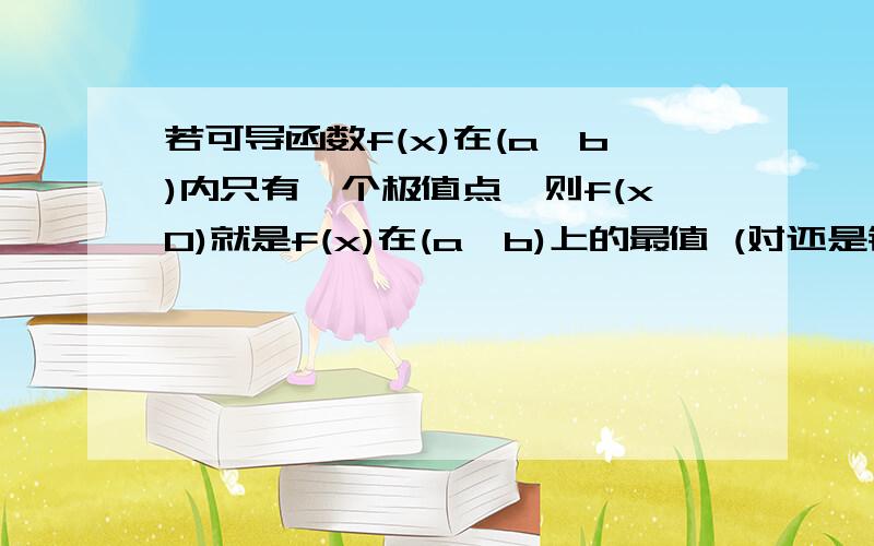 若可导函数f(x)在(a,b)内只有一个极值点,则f(x0)就是f(x)在(a,b)上的最值 (对还是错）