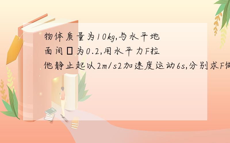 物体质量为10kg,与水平地面间μ为0.2,用水平力F拉他静止起以2m/s2加速度运动6s,分别求F做功和摩擦力做功