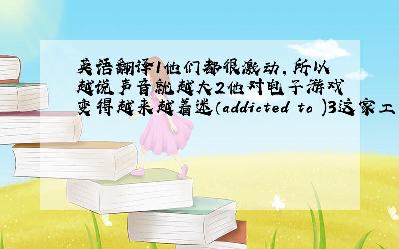 英语翻译1他们都很激动,所以越说声音就越大2他对电子游戏变得越来越着迷（addicted to )3这家工厂的工人没有那