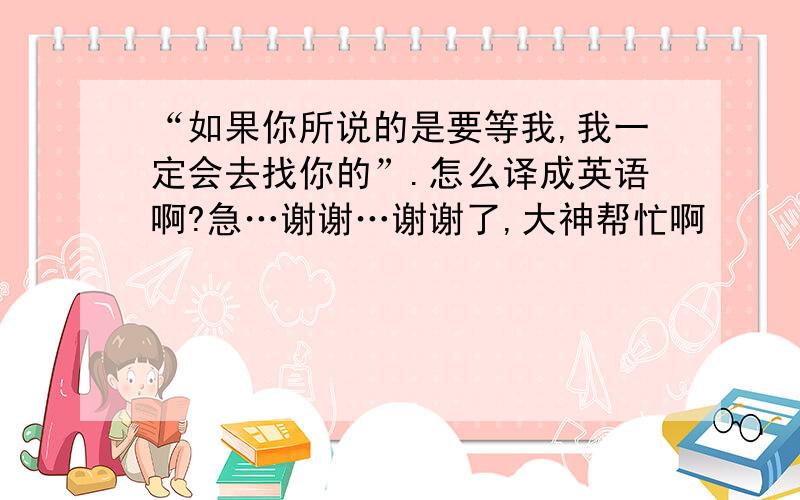 “如果你所说的是要等我,我一定会去找你的”.怎么译成英语啊?急…谢谢…谢谢了,大神帮忙啊