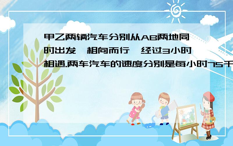 甲乙两辆汽车分别从AB两地同时出发,相向而行,经过3小时相遇.两车汽车的速度分别是每小时75千米和每小时85千米.甲乙两