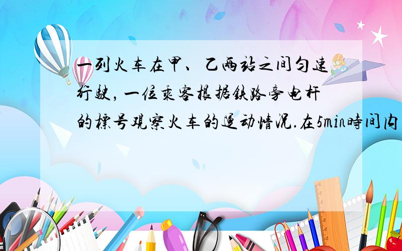 一列火车在甲、乙两站之间匀速行驶，一位乘客根据铁路旁电杆的标号观察火车的运动情况．在5min时间内，他看见电杆的标号从1