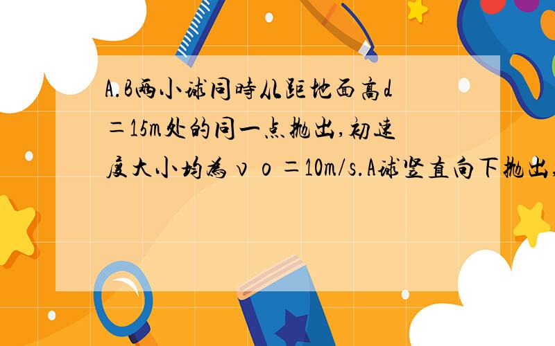 A.B两小球同时从距地面高d＝15m处的同一点抛出,初速度大小均为νο＝10m/s.A球竖直向下抛出,B球水平抛出,空气