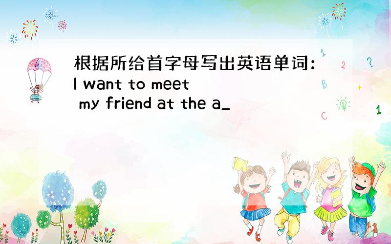 根据所给首字母写出英语单词：I want to meet my friend at the a_