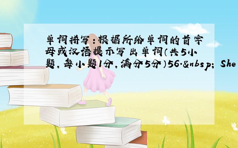 单词拼写：根据所给单词的首字母或汉语提示写出单词（共5小题，每小题1分，满分5分）56.  She _____