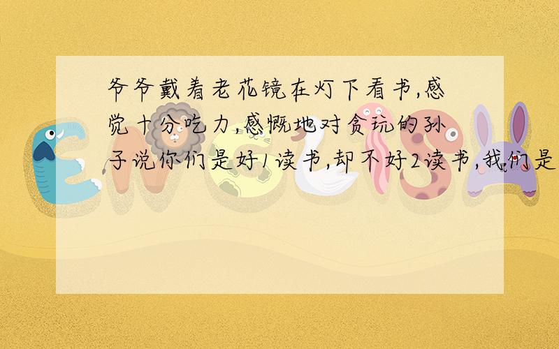 爷爷戴着老花镜在灯下看书,感觉十分吃力,感慨地对贪玩的孙子说你们是好1读书,却不好2读书,我们是好3读