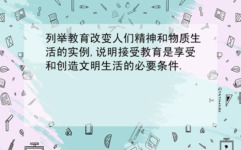 列举教育改变人们精神和物质生活的实例,说明接受教育是享受和创造文明生活的必要条件.