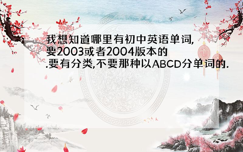 我想知道哪里有初中英语单词,要2003或者2004版本的.要有分类,不要那种以ABCD分单词的.