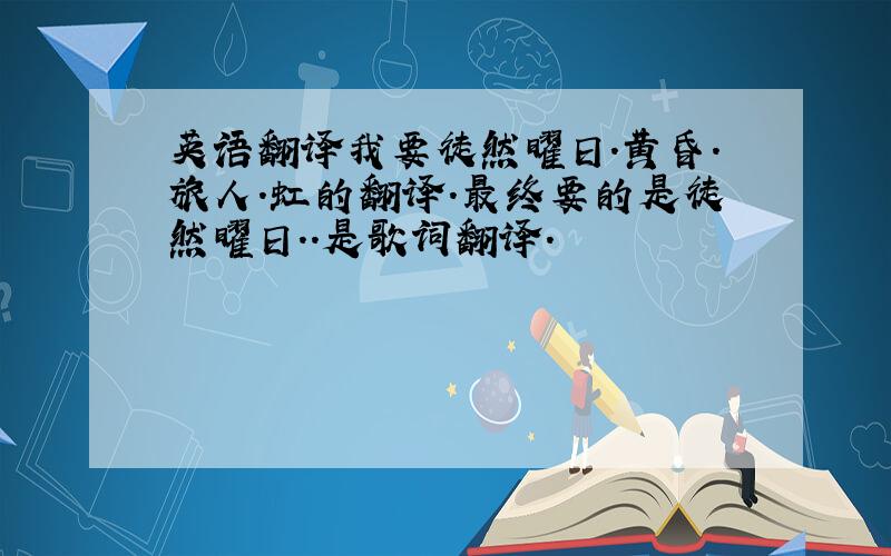 英语翻译我要徒然曜日.黄昏.旅人.虹的翻译.最终要的是徒然曜日..是歌词翻译.