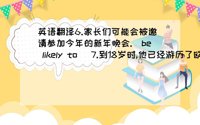 英语翻译6.家长们可能会被邀请参加今年的新年晚会.（be likely to） 7.到18岁时,他已经游历了欧洲大多数的