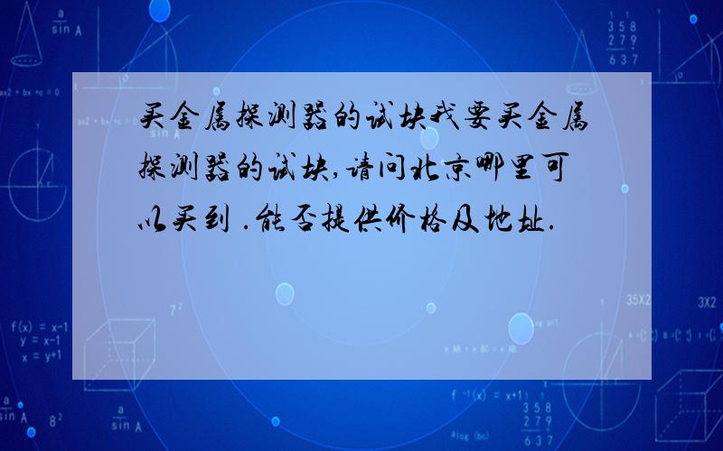 买金属探测器的试块我要买金属探测器的试块,请问北京哪里可以买到 .能否提供价格及地址.