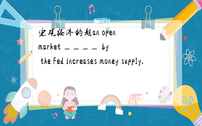 宏观经济的题an open market ____ by the Fed increases money supply,