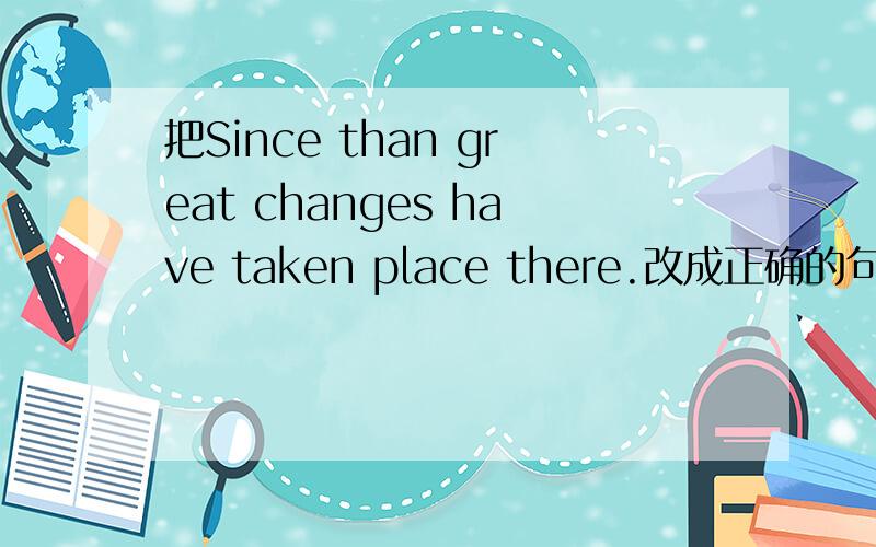 把Since than great changes have taken place there.改成正确的句子