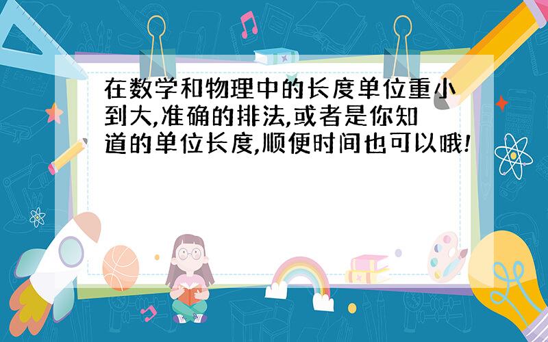 在数学和物理中的长度单位重小到大,准确的排法,或者是你知道的单位长度,顺便时间也可以哦!