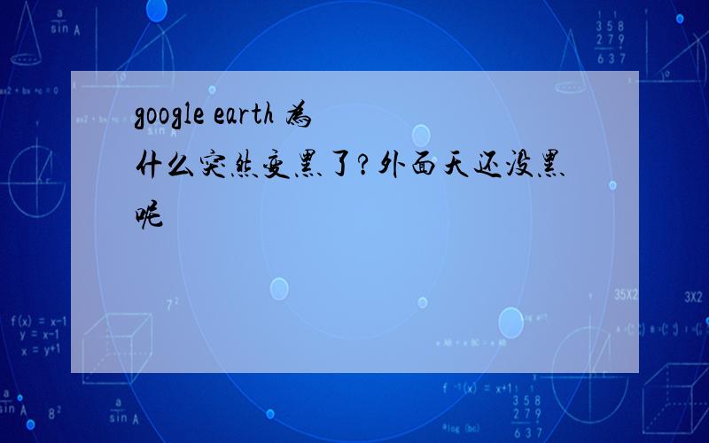 google earth 为什么突然变黑了?外面天还没黑呢