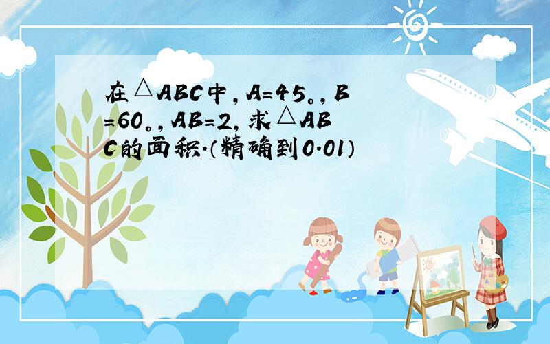 在△ABC中,A=45°,B=60°,AB=2,求△ABC的面积.（精确到0.01）