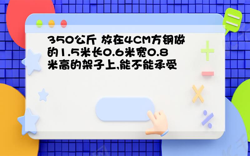 350公斤 放在4CM方钢做的1.5米长0.6米宽0.8米高的架子上,能不能承受