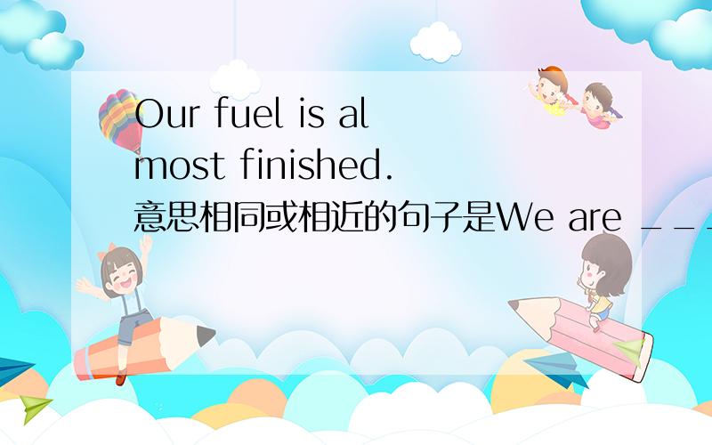 Our fuel is almost finished.意思相同或相近的句子是We are ___ ___ ___our