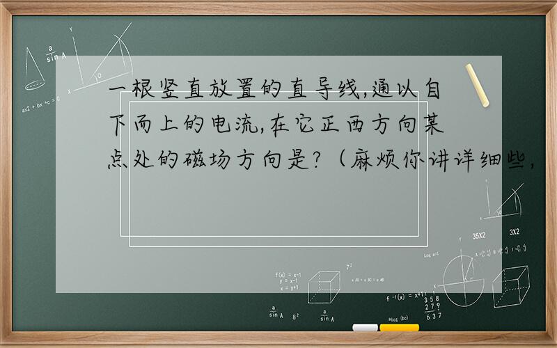 一根竖直放置的直导线,通以自下而上的电流,在它正西方向某点处的磁场方向是?（麻烦你讲详细些,