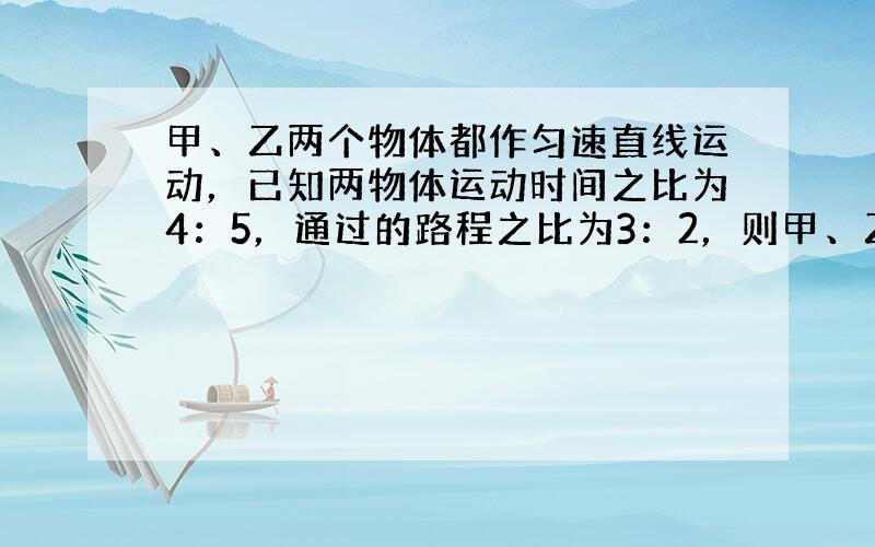 甲、乙两个物体都作匀速直线运动，已知两物体运动时间之比为4：5，通过的路程之比为3：2，则甲、乙两物体运动速度之比为__