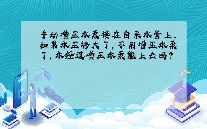 手动增压水泵接在自来水管上,如果水压够大了,不用增压水泵了,水经过增压水泵能上去吗?