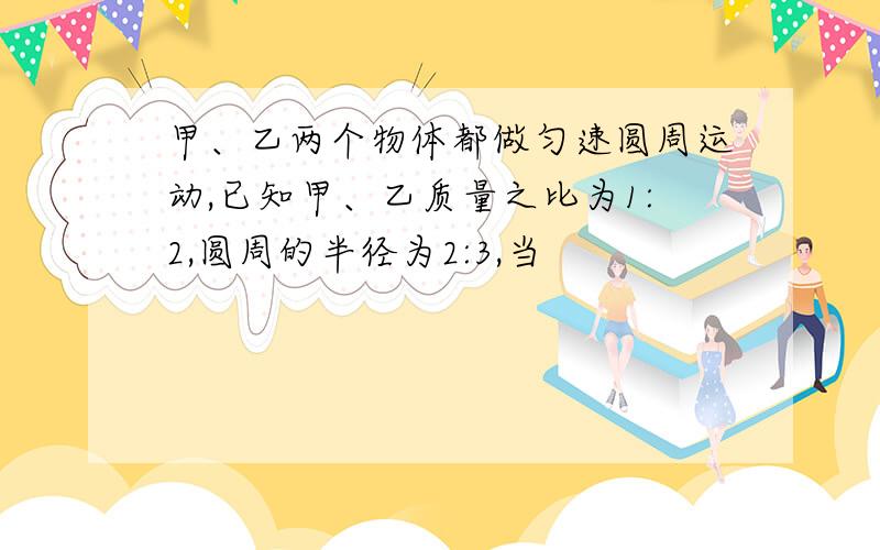 甲、乙两个物体都做匀速圆周运动,已知甲、乙质量之比为1:2,圆周的半径为2:3,当