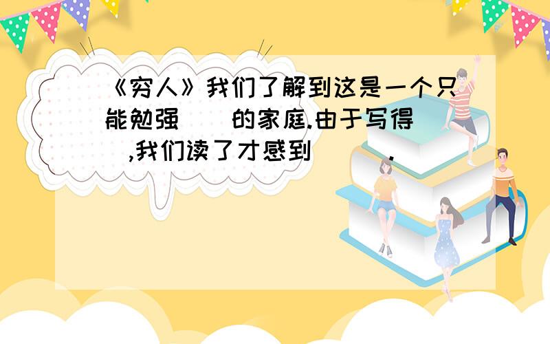 《穷人》我们了解到这是一个只能勉强（）的家庭.由于写得（）,我们读了才感到(（）.